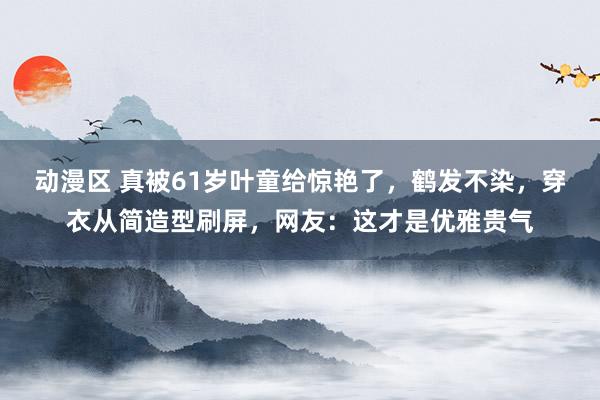 动漫区 真被61岁叶童给惊艳了,鹤发不染,穿衣从简造型刷屏,网友:这才是优雅贵气