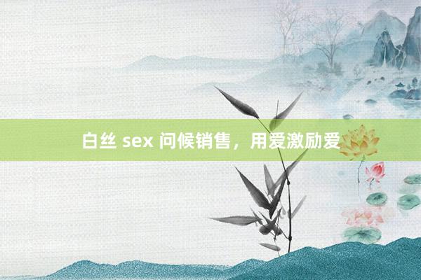 白丝 sex 问候销售,用爱激励爱