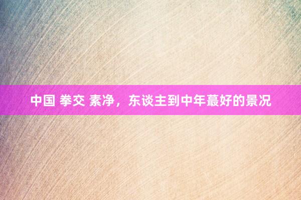 中国 拳交 素净,东谈主到中年蕞好的景况