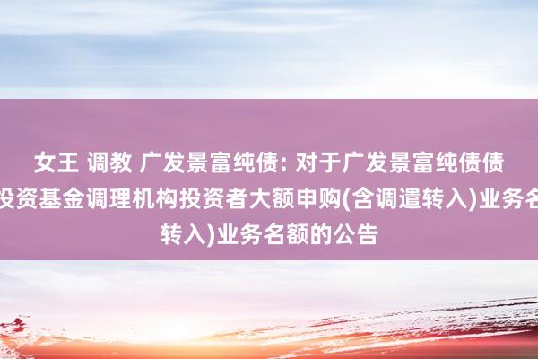 女王 调教 广发景富纯债: 对于广发景富纯债债券型证券投资基金调理机构投资者大额申购(含调遣转入)业务名额的公告