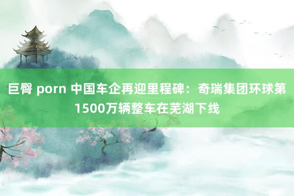 巨臀 porn 中国车企再迎里程碑:奇瑞集团环球第1500万辆整车在芜湖下线
