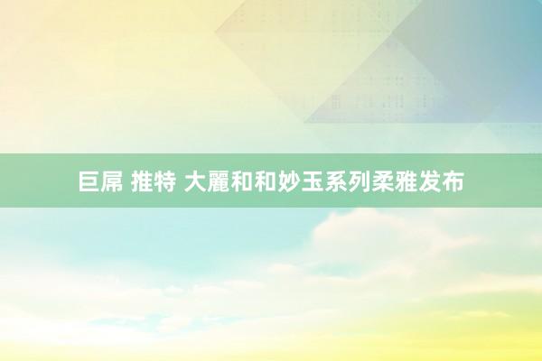 巨屌 推特 大麗和和妙玉系列柔雅发布