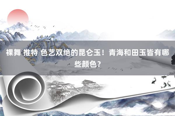裸舞 推特 色艺双绝的昆仑玉!青海和田玉皆有哪些颜色?