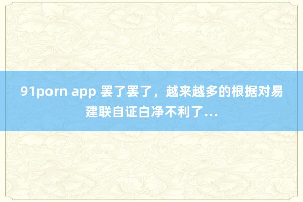 91porn app 罢了罢了,越来越多的根据对易建联自证白净不利了…