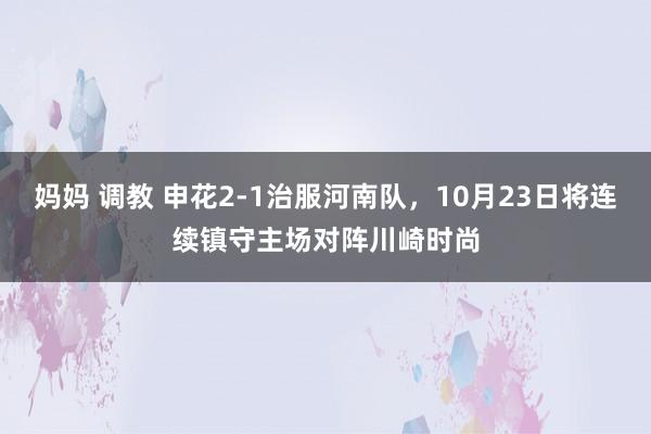 妈妈 调教 申花2-1治服河南队，10月23日将连续镇守主场对阵川崎时尚