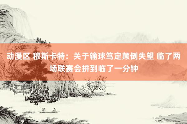 动漫区 穆斯卡特:关于输球笃定颠倒失望 临了两场联赛会拼到临了一分钟