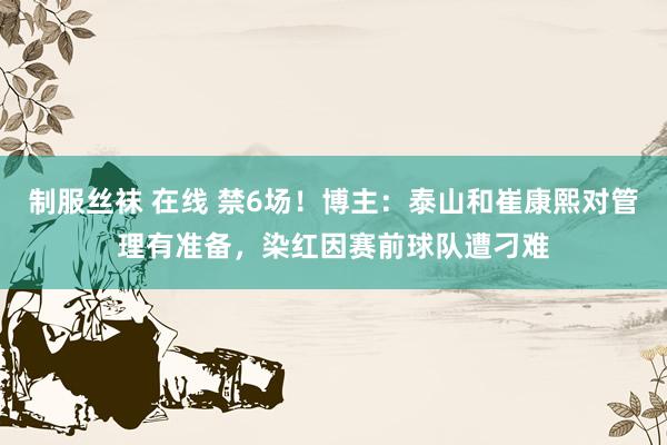 制服丝袜 在线 禁6场!博主:泰山和崔康熙对管理有准备,染红因赛前球队遭刁难