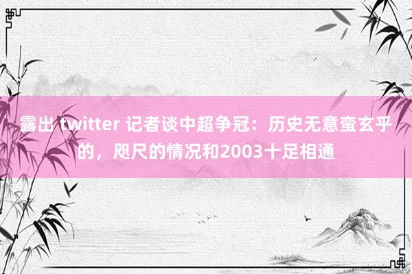 露出 twitter 记者谈中超争冠:历史无意蛮玄乎的,咫尺的情况和2003十足相通