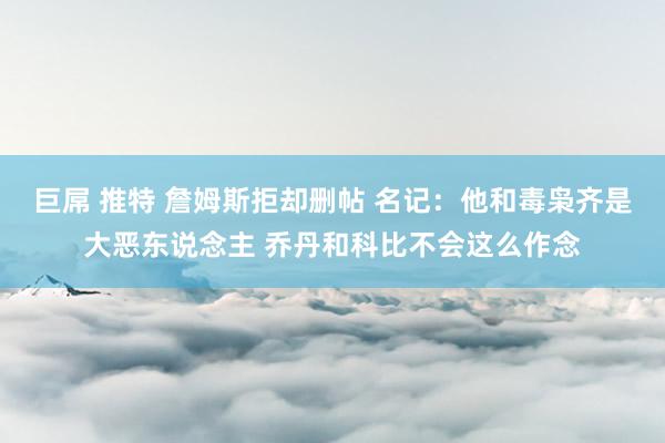 巨屌 推特 詹姆斯拒却删帖 名记:他和毒枭齐是大恶东说念主 乔丹和科比不会这么作念