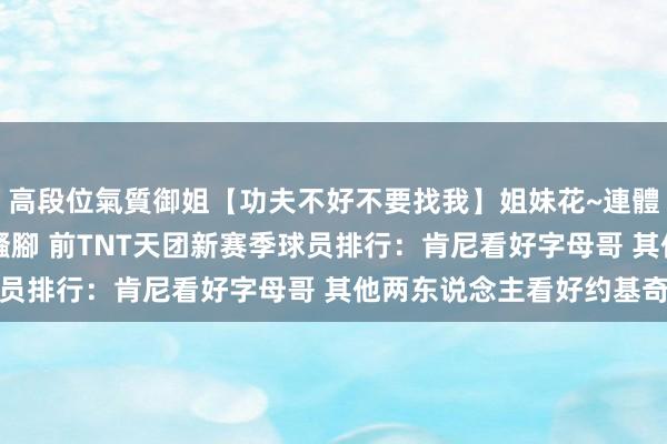 高段位氣質御姐【功夫不好不要找我】姐妹花~連體絲襪~大奶晃動~絲襪騷腳 前TNT天团新赛季球员排行:肯尼看好字母哥 其他两东说念主看好约基奇
