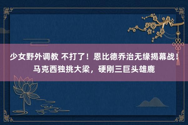 少女野外调教 不打了!恩比德乔治无缘揭幕战!马克西独挑大梁,硬刚三巨头雄鹿