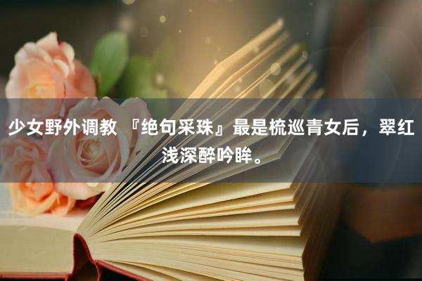 少女野外调教 『绝句采珠』最是梳巡青女后,翠红浅深醉吟眸。