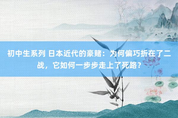 初中生系列 日本近代的豪赌:为何偏巧折在了二战,它如何一步步走上了死路?