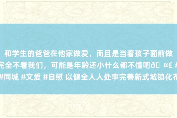 和学生的爸爸在他家做爱,而且是当着孩子面前做爱,太刺激了,孩子完全不看我们,可能是年龄还小什么都不懂吧🤣 #同城 #文爱 #自慰 以健全人人处事完善新式城镇化布景下东谈主口蛊卦政策