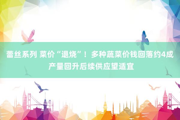 蕾丝系列 菜价“退烧”!多种蔬菜价钱回落约4成 产量回升后续供应望适宜