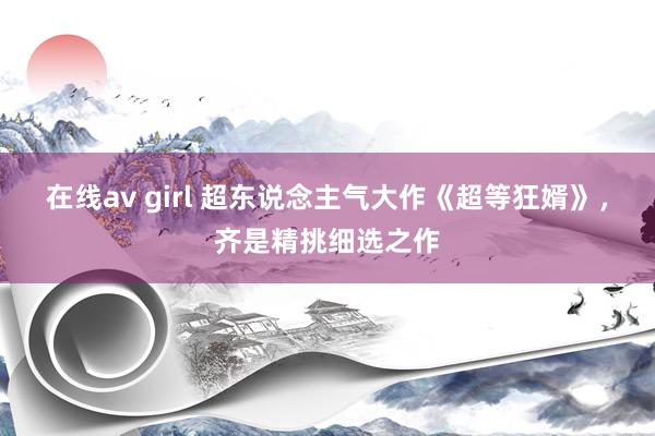 在线av girl 超东说念主气大作《超等狂婿》,齐是精挑细选之作