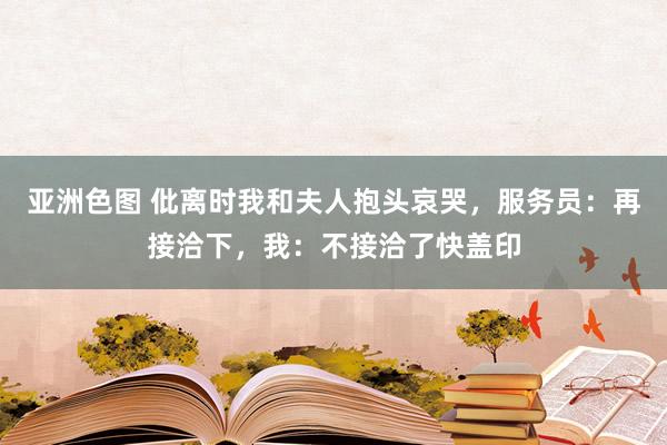 亚洲色图 仳离时我和夫人抱头哀哭,服务员:再接洽下,我:不接洽了快盖印