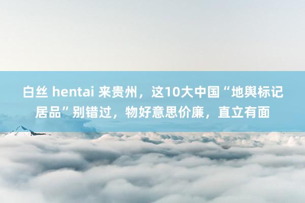 白丝 hentai 来贵州,这10大中国“地舆标记居品”别错过,物好意思价廉,直立有面