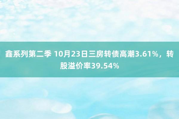 鑫系列第二季 10月23日三房转债高潮3.61%,转股溢价率39.54%