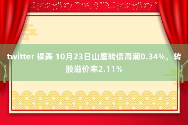 twitter 裸舞 10月23日山鹰转债高潮0.34%，转股溢价率2.11%