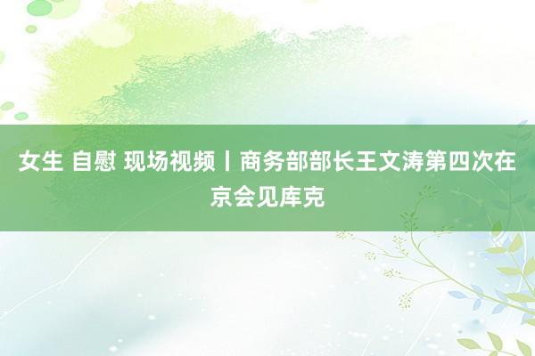 女生 自慰 现场视频丨商务部部长王文涛第四次在京会见库克
