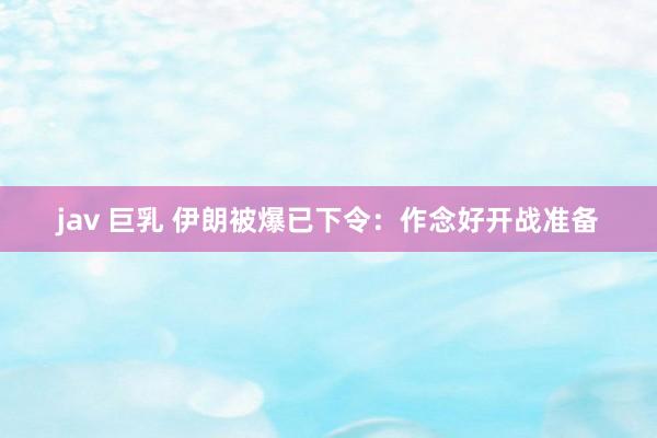 jav 巨乳 伊朗被爆已下令:作念好开战准备