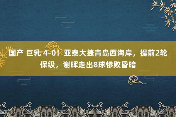 国产 巨乳 4-0!亚泰大捷青岛西海岸,提前2轮保级,谢晖走出8球惨败昏暗