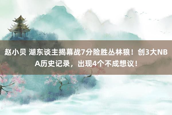 赵小贝 湖东谈主揭幕战7分险胜丛林狼!创3大NBA历史记录,出现4个不成想议!