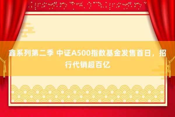 鑫系列第二季 中证A500指数基金发售首日,招行代销超百亿