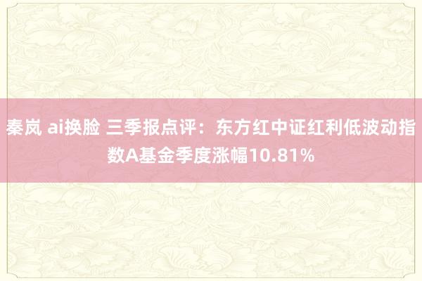 秦岚 ai换脸 三季报点评:东方红中证红利低波动指数A基金季度涨幅10.81%