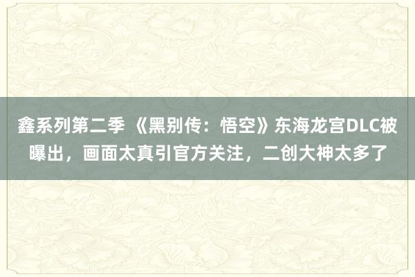 鑫系列第二季 《黑别传:悟空》东海龙宫DLC被曝出,画面太真引官方关注,二创大神太多了