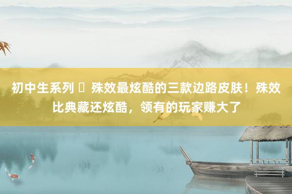 初中生系列 殊效最炫酷的三款边路皮肤!殊效比典藏还炫酷,领有的玩家赚大了