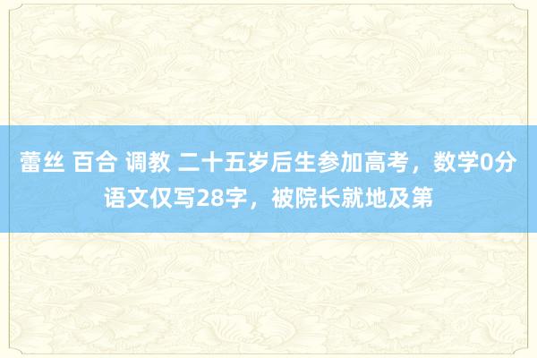 蕾丝 百合 调教 二十五岁后生参加高考,数学0分语文仅写28字,被院长就地及第