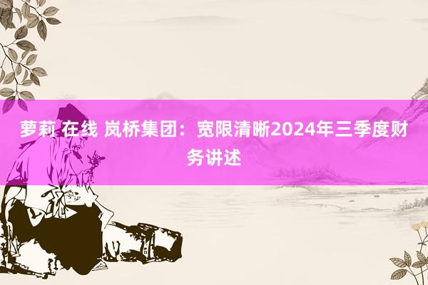 萝莉 在线 岚桥集团：宽限清晰2024年三季度财务讲述