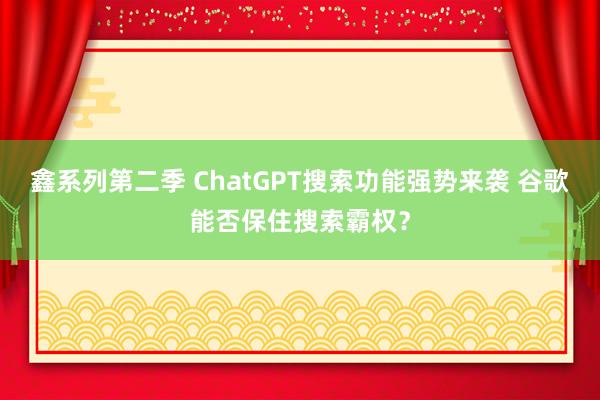 鑫系列第二季 ChatGPT搜索功能强势来袭 谷歌能否保住搜索霸权?