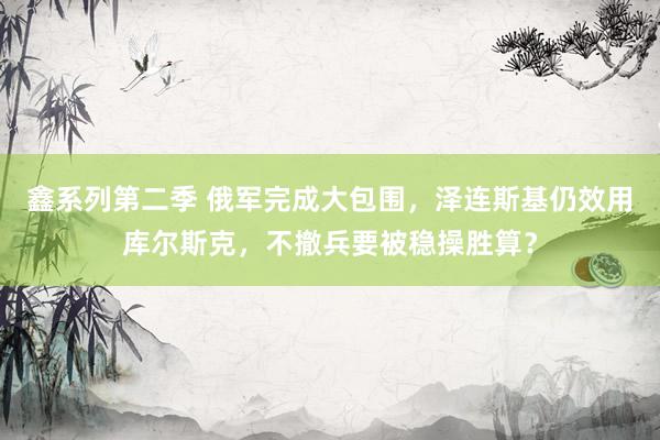 鑫系列第二季 俄军完成大包围,泽连斯基仍效用库尔斯克,不撤兵要被稳操胜算?
