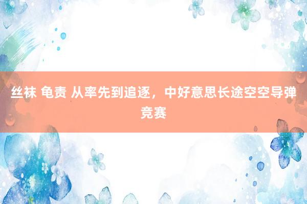 丝袜 龟责 从率先到追逐,中好意思长途空空导弹竞赛