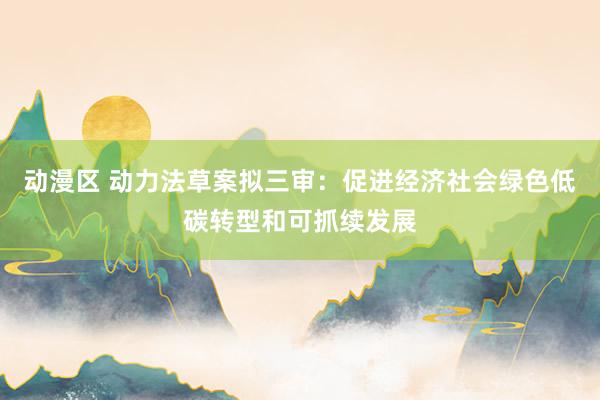 动漫区 动力法草案拟三审:促进经济社会绿色低碳转型和可抓续发展