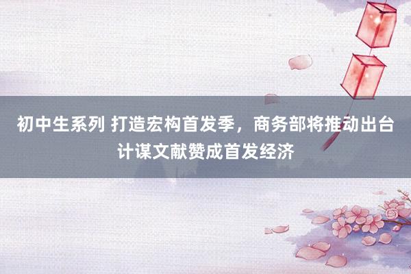初中生系列 打造宏构首发季,商务部将推动出台计谋文献赞成首发经济