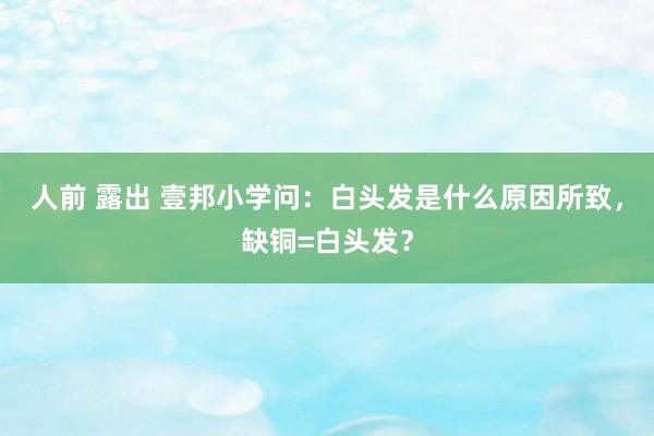 人前 露出 壹邦小学问:白头发是什么原因所致,缺铜=白头发?