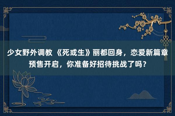少女野外调教 《死或生》丽都回身,恋爱新篇章预售开启,你准备好招待挑战了吗?