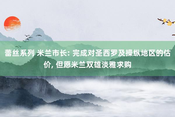 蕾丝系列 米兰市长: 完成对圣西罗及操纵地区的估价, 但愿米兰双雄淡雅求购
