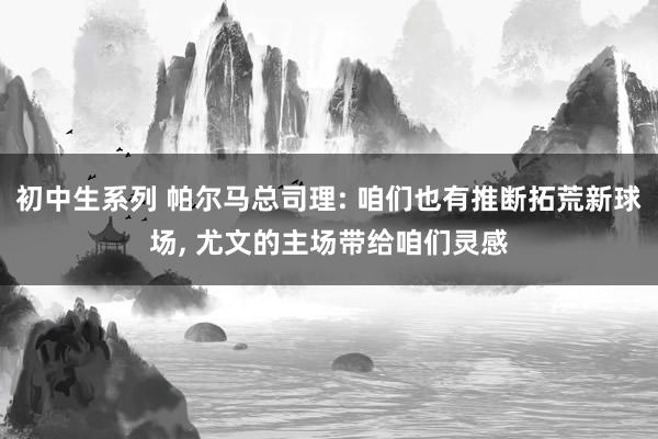 初中生系列 帕尔马总司理: 咱们也有推断拓荒新球场, 尤文的主场带给咱们灵感