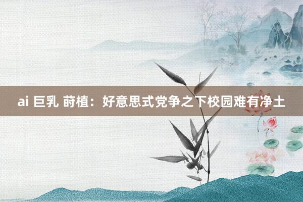 ai 巨乳 莳植:好意思式党争之下校园难有净土