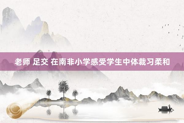 老师 足交 在南非小学感受学生中体裁习柔和