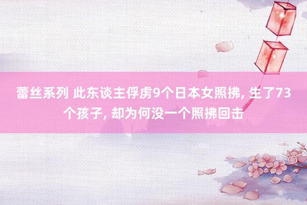 蕾丝系列 此东谈主俘虏9个日本女照拂, 生了73个孩子, 却为何没一个照拂回击