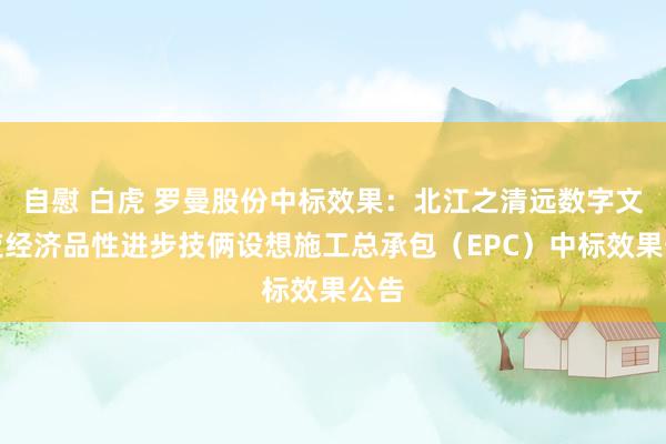 自慰 白虎 罗曼股份中标效果:北江之清远数字文旅夜经济品性进步技俩设想施工总承包(EPC)中标效果公告