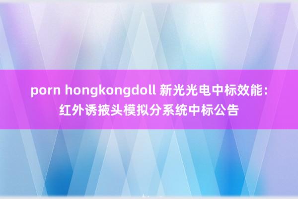 porn hongkongdoll 新光光电中标效能:红外诱掖头模拟分系统中标公告