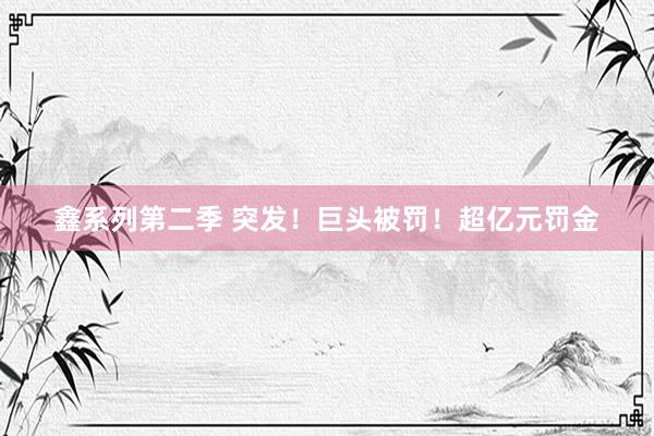 鑫系列第二季 突发!巨头被罚!超亿元罚金