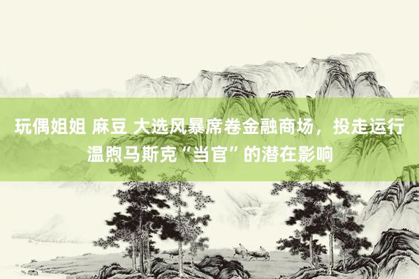 玩偶姐姐 麻豆 大选风暴席卷金融商场,投走运行温煦马斯克“当官”的潜在影响